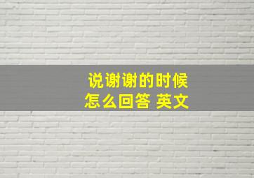 说谢谢的时候怎么回答 英文